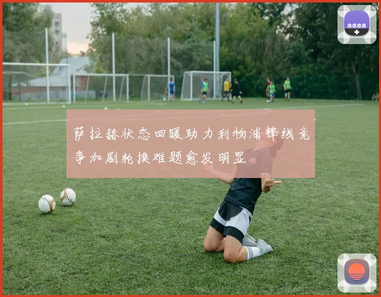 萨拉赫状态回暖助力利物浦锋线竞争加剧轮换难题愈发明显